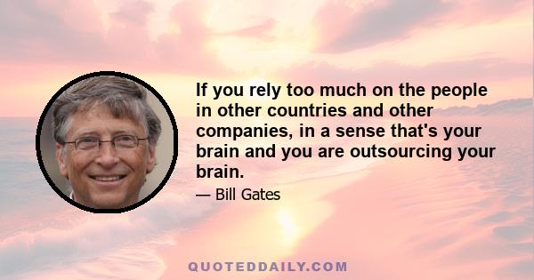 If you rely too much on the people in other countries and other companies, in a sense that's your brain and you are outsourcing your brain.