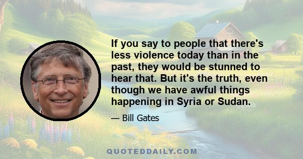 If you say to people that there's less violence today than in the past, they would be stunned to hear that. But it's the truth, even though we have awful things happening in Syria or Sudan.