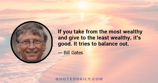 If you take from the most wealthy and give to the least wealthy, it's good. It tries to balance out.