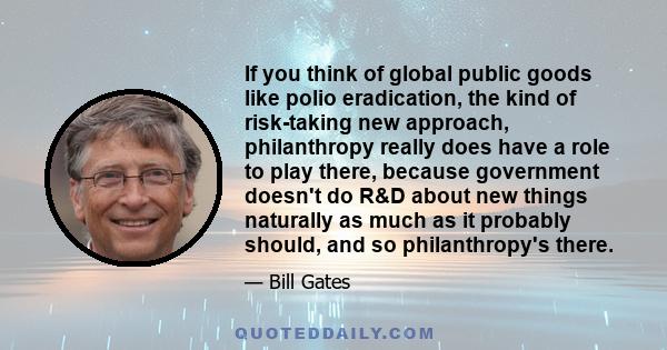 If you think of global public goods like polio eradication, the kind of risk-taking new approach, philanthropy really does have a role to play there, because government doesn't do R&D about new things naturally as much