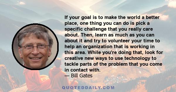 If your goal is to make the world a better place, one thing you can do is pick a specific challenge that you really care about. Then, learn as much as you can about it and try to volunteer your time to help an