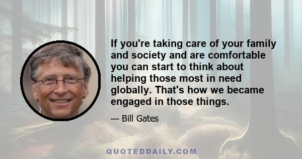 If you're taking care of your family and society and are comfortable you can start to think about helping those most in need globally. That's how we became engaged in those things.