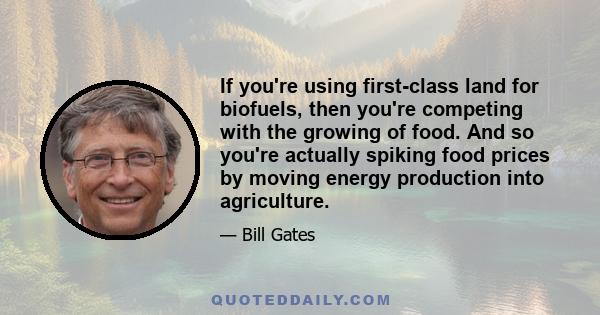 If you're using first-class land for biofuels, then you're competing with the growing of food. And so you're actually spiking food prices by moving energy production into agriculture.