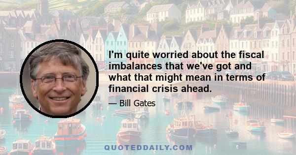 I'm quite worried about the fiscal imbalances that we've got and what that might mean in terms of financial crisis ahead.