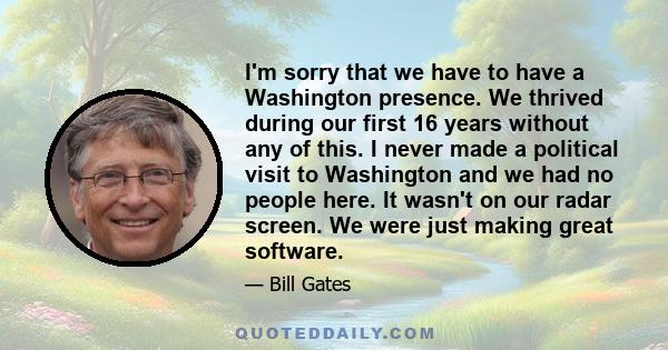 I'm sorry that we have to have a Washington presence. We thrived during our first 16 years without any of this. I never made a political visit to Washington and we had no people here. It wasn't on our radar screen. We