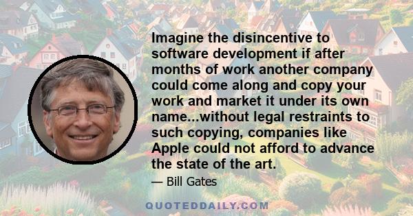 Imagine the disincentive to software development if after months of work another company could come along and copy your work and market it under its own name...without legal restraints to such copying, companies like