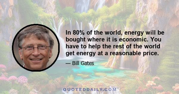 In 80% of the world, energy will be bought where it is economic. You have to help the rest of the world get energy at a reasonable price.