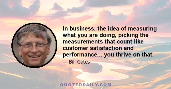 In business, the idea of measuring what you are doing, picking the measurements that count like customer satisfaction and performance... you thrive on that.