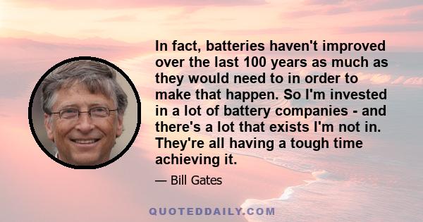 In fact, batteries haven't improved over the last 100 years as much as they would need to in order to make that happen. So I'm invested in a lot of battery companies - and there's a lot that exists I'm not in. They're