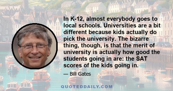 In K-12, almost everybody goes to local schools. Universities are a bit different because kids actually do pick the university. The bizarre thing, though, is that the merit of university is actually how good the