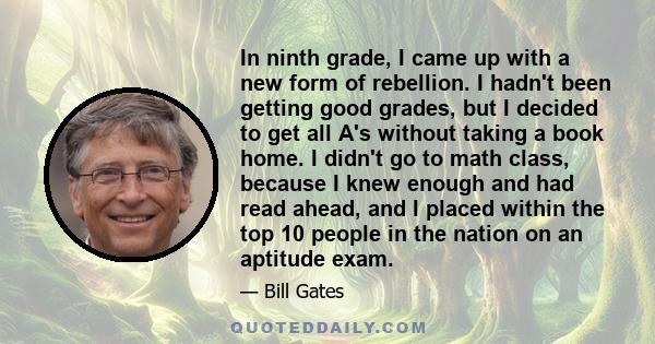 In ninth grade, I came up with a new form of rebellion. I hadn't been getting good grades, but I decided to get all A's without taking a book home. I didn't go to math class, because I knew enough and had read ahead,