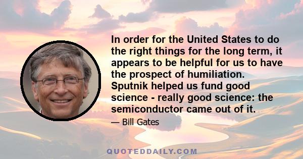 In order for the United States to do the right things for the long term, it appears to be helpful for us to have the prospect of humiliation. Sputnik helped us fund good science - really good science: the semiconductor