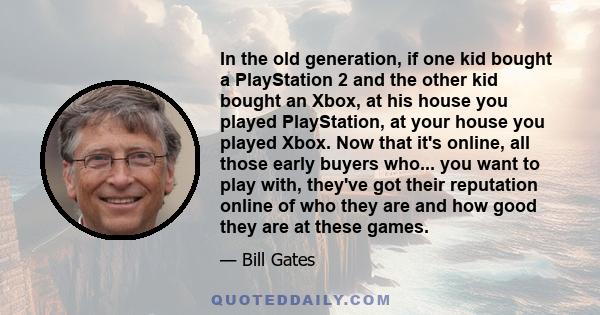 In the old generation, if one kid bought a PlayStation 2 and the other kid bought an Xbox, at his house you played PlayStation, at your house you played Xbox. Now that it's online, all those early buyers who... you want 