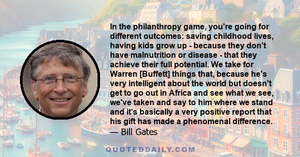 In the philanthropy game, you're going for different outcomes: saving childhood lives, having kids grow up - because they don't have malnutrition or disease - that they achieve their full potential. We take for Warren