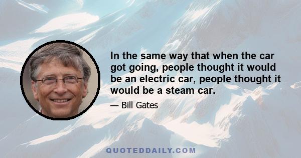 In the same way that when the car got going, people thought it would be an electric car, people thought it would be a steam car. Actually, the dark horse in that race was internal combustion, but because of the energy