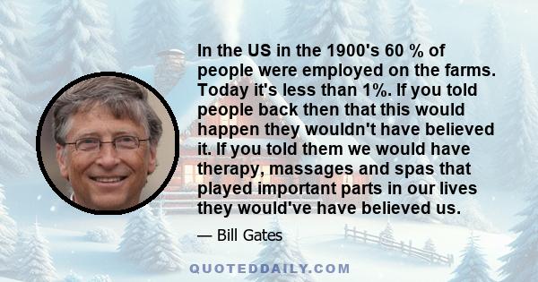 In the US in the 1900's 60 % of people were employed on the farms. Today it's less than 1%. If you told people back then that this would happen they wouldn't have believed it. If you told them we would have therapy,