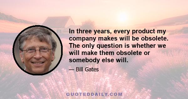 In three years, every product my company makes will be obsolete. The only question is whether we will make them obsolete or somebody else will.