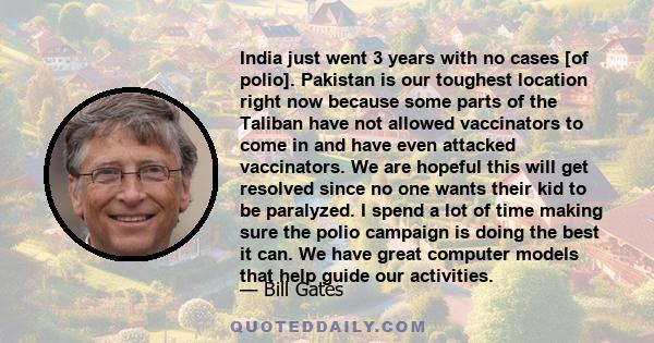 India just went 3 years with no cases [of polio]. Pakistan is our toughest location right now because some parts of the Taliban have not allowed vaccinators to come in and have even attacked vaccinators. We are hopeful