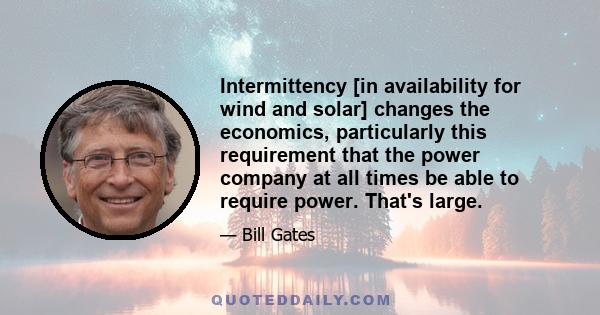 Intermittency [in availability for wind and solar] changes the economics, particularly this requirement that the power company at all times be able to require power. That's large.