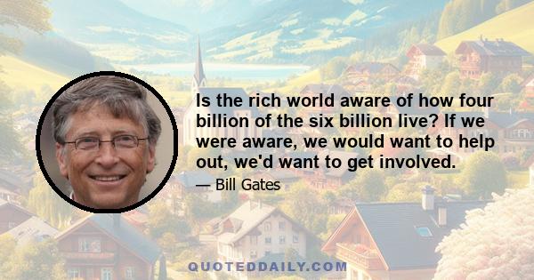 Is the rich world aware of how four billion of the six billion live? If we were aware, we would want to help out, we'd want to get involved.