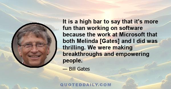 It is a high bar to say that it's more fun than working on software because the work at Microsoft that both Melinda [Gates] and I did was thrilling. We were making breakthroughs and empowering people.