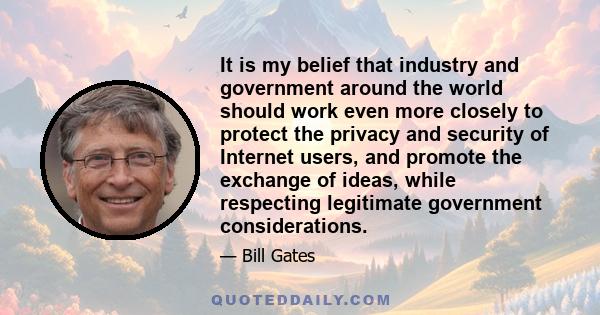 It is my belief that industry and government around the world should work even more closely to protect the privacy and security of Internet users, and promote the exchange of ideas, while respecting legitimate