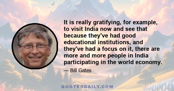 It is really gratifying, for example, to visit India now and see that because they've had good educational institutions, and they've had a focus on it, there are more and more people in India participating in the world