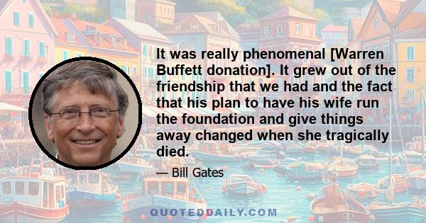 It was really phenomenal [Warren Buffett donation]. It grew out of the friendship that we had and the fact that his plan to have his wife run the foundation and give things away changed when she tragically died.