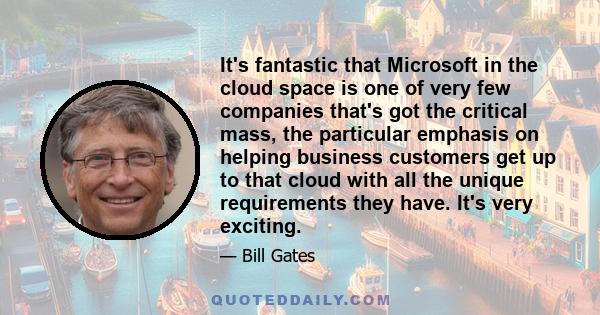 It's fantastic that Microsoft in the cloud space is one of very few companies that's got the critical mass, the particular emphasis on helping business customers get up to that cloud with all the unique requirements