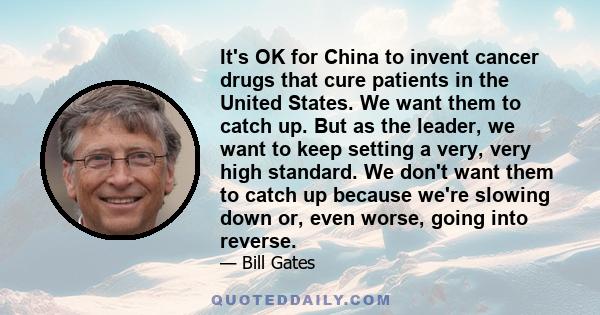 It's OK for China to invent cancer drugs that cure patients in the United States. We want them to catch up. But as the leader, we want to keep setting a very, very high standard. We don't want them to catch up because