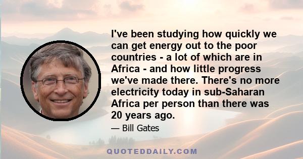 I've been studying how quickly we can get energy out to the poor countries - a lot of which are in Africa - and how little progress we've made there. There's no more electricity today in sub-Saharan Africa per person