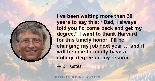 I’ve been waiting more than 30 years to say this: “Dad, I always told you I’d come back and get my degree.” I want to thank Harvard for this timely honor. I’ll be changing my job next year … and it will be nice to