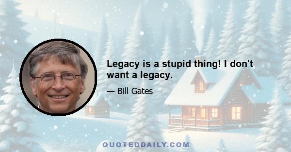 Legacy is a stupid thing! I don't want a legacy.