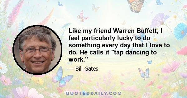 Like my friend Warren Buffett, I feel particularly lucky to do something every day that I love to do. He calls it tap dancing to work.