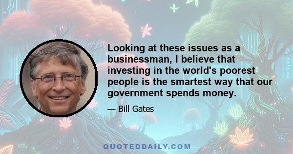 Looking at these issues as a businessman, I believe that investing in the world's poorest people is the smartest way that our government spends money.