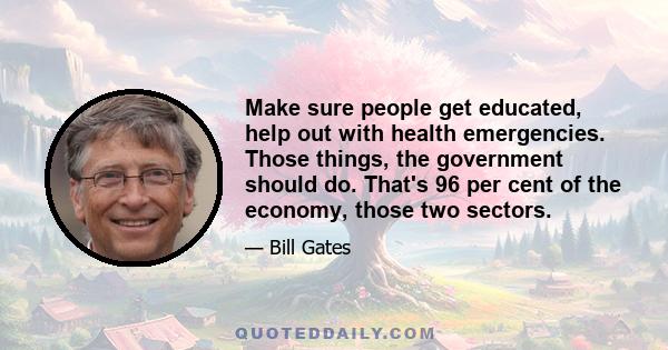 Make sure people get educated, help out with health emergencies. Those things, the government should do. That's 96 per cent of the economy, those two sectors.