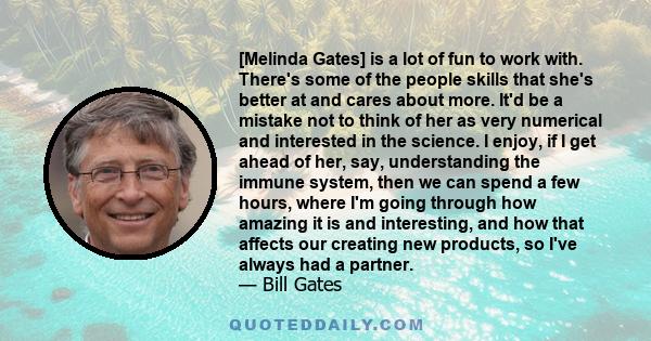 [Melinda Gates] is a lot of fun to work with. There's some of the people skills that she's better at and cares about more. It'd be a mistake not to think of her as very numerical and interested in the science. I enjoy,