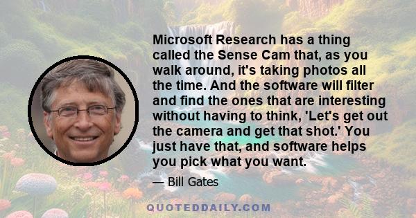 Microsoft Research has a thing called the Sense Cam that, as you walk around, it's taking photos all the time. And the software will filter and find the ones that are interesting without having to think, 'Let's get out