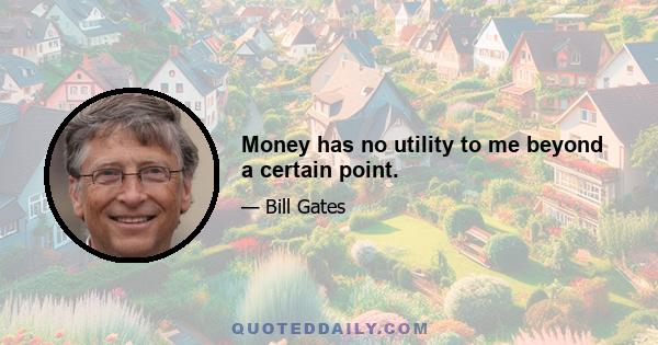 Money has no utility to me beyond a certain point.