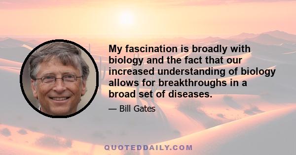 My fascination is broadly with biology and the fact that our increased understanding of biology allows for breakthroughs in a broad set of diseases.