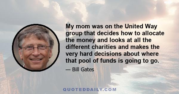 My mom was on the United Way group that decides how to allocate the money and looks at all the different charities and makes the very hard decisions about where that pool of funds is going to go.