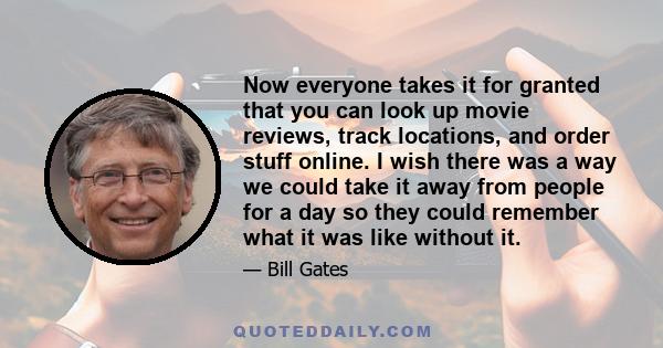 Now everyone takes it for granted that you can look up movie reviews, track locations, and order stuff online. I wish there was a way we could take it away from people for a day so they could remember what it was like