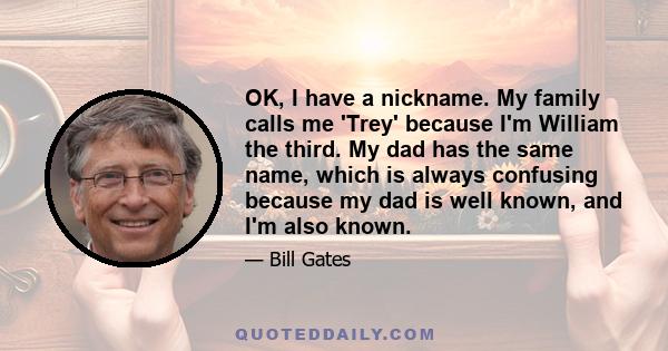 OK, I have a nickname. My family calls me 'Trey' because I'm William the third. My dad has the same name, which is always confusing because my dad is well known, and I'm also known.