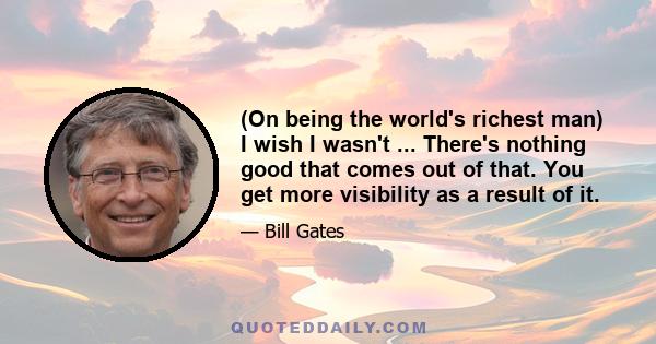 (On being the world's richest man) I wish I wasn't ... There's nothing good that comes out of that. You get more visibility as a result of it.