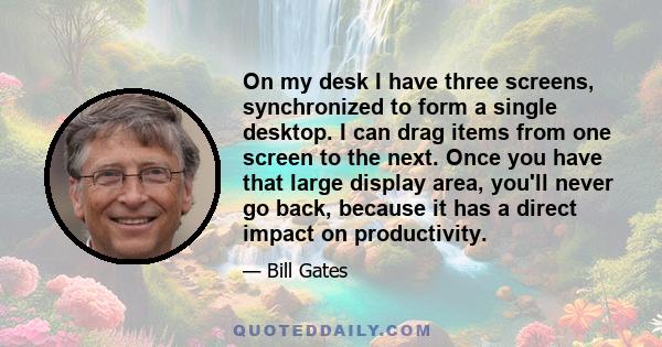 On my desk I have three screens, synchronized to form a single desktop. I can drag items from one screen to the next. Once you have that large display area, you'll never go back, because it has a direct impact on