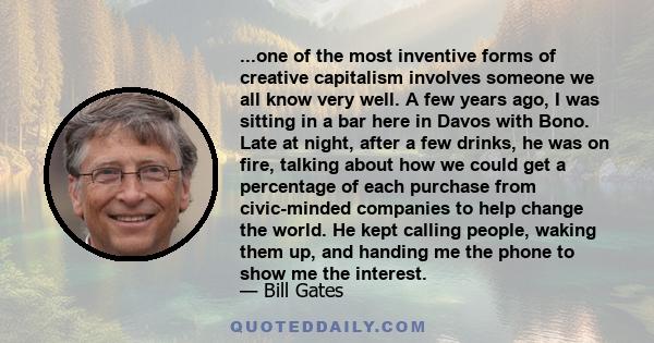 ...one of the most inventive forms of creative capitalism involves someone we all know very well. A few years ago, I was sitting in a bar here in Davos with Bono. Late at night, after a few drinks, he was on fire,