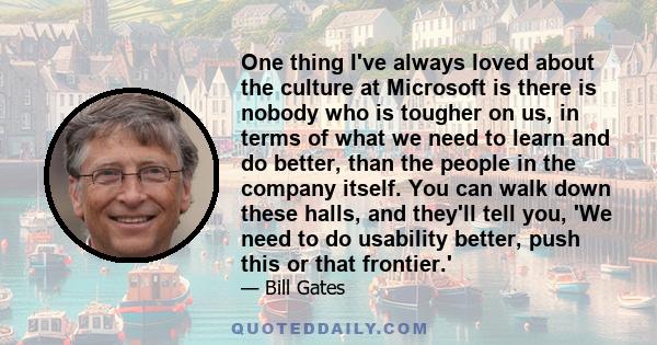 One thing I've always loved about the culture at Microsoft is there is nobody who is tougher on us, in terms of what we need to learn and do better, than the people in the company itself. You can walk down these halls,