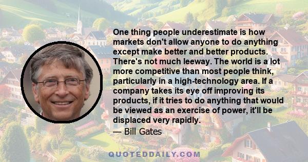 One thing people underestimate is how markets don't allow anyone to do anything except make better and better products. There's not much leeway. The world is a lot more competitive than most people think, particularly