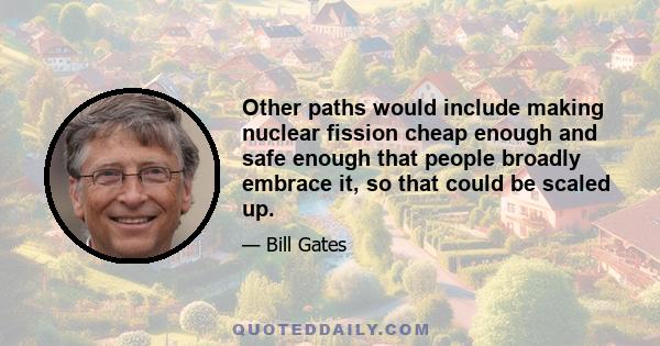 Other paths would include making nuclear fission cheap enough and safe enough that people broadly embrace it, so that could be scaled up.