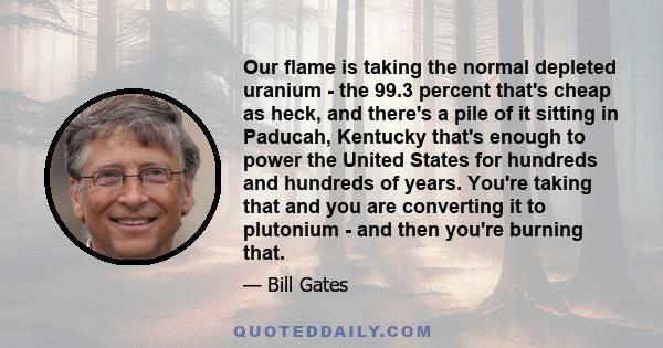 Our flame is taking the normal depleted uranium - the 99.3 percent that's cheap as heck, and there's a pile of it sitting in Paducah, Kentucky that's enough to power the United States for hundreds and hundreds of years. 